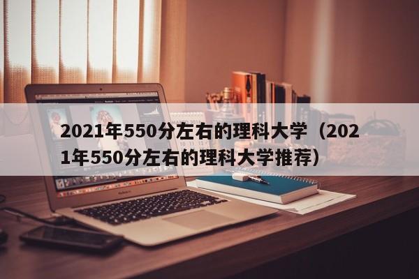 2021年550分左右的理科大学（2021年550分左右的理科大学推荐）