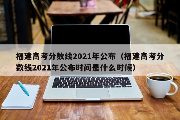 福建高考分数线2021年公布（福建高考分数线2021年公布时间是什么时候）