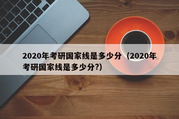 2020年考研国家线是多少分（2020年考研国家线是多少分?）