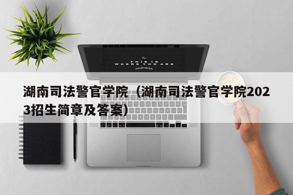 湖南司法警官学院（湖南司法警官学院2023招生简章及答案）