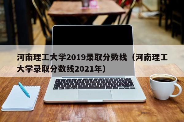 河南理工大学2019录取分数线（河南理工大学录取分数线2021年）