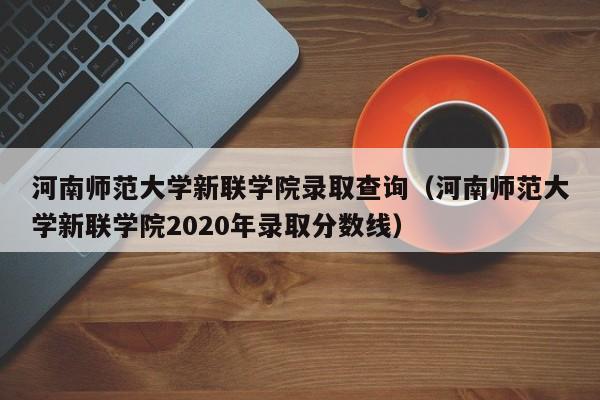 河南师范大学新联学院录取查询（河南师范大学新联学院2020年录取分数线）