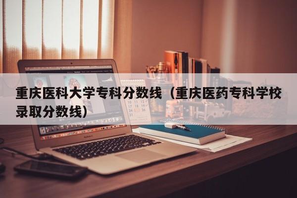 重庆医科大学专科分数线（重庆医药专科学校录取分数线）