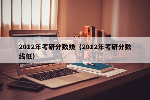 2012年考研分数线（2012年考研分数线低）