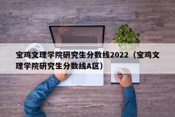 宝鸡文理学院研究生分数线2022（宝鸡文理学院研究生分数线A区）