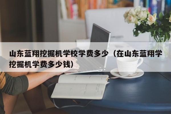 山东蓝翔挖掘机学校学费多少（在山东蓝翔学挖掘机学费多少钱）