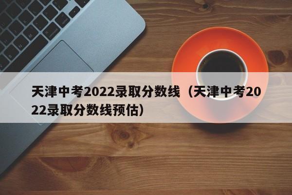 天津中考2022录取分数线（天津中考2022录取分数线预估）