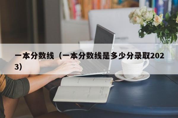 一本分数线（一本分数线是多少分录取2023）