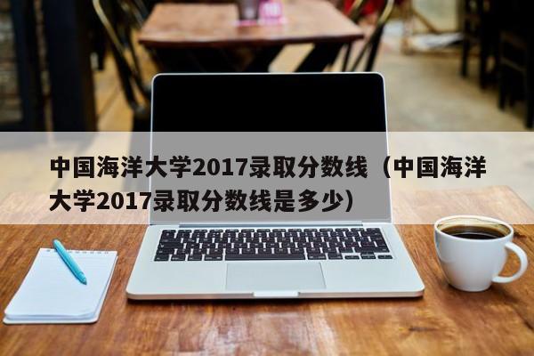 中国海洋大学2017录取分数线（中国海洋大学2017录取分数线是多少）