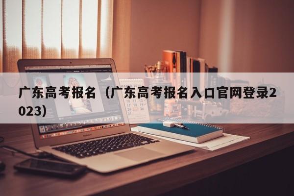 广东高考报名（广东高考报名入口官网登录2023）