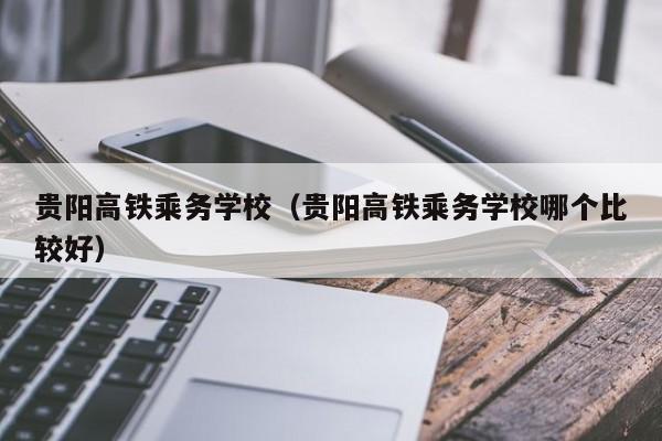 贵阳高铁乘务学校（贵阳高铁乘务学校哪个比较好）