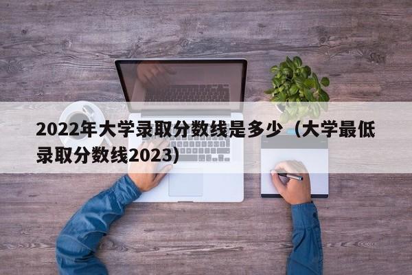 2022年大学录取分数线是多少（大学最低录取分数线2023）