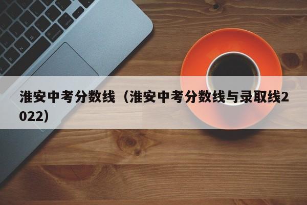 淮安中考分数线（淮安中考分数线与录取线2022）