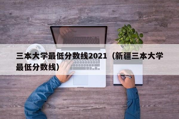 三本大学最低分数线2021（新疆三本大学最低分数线）