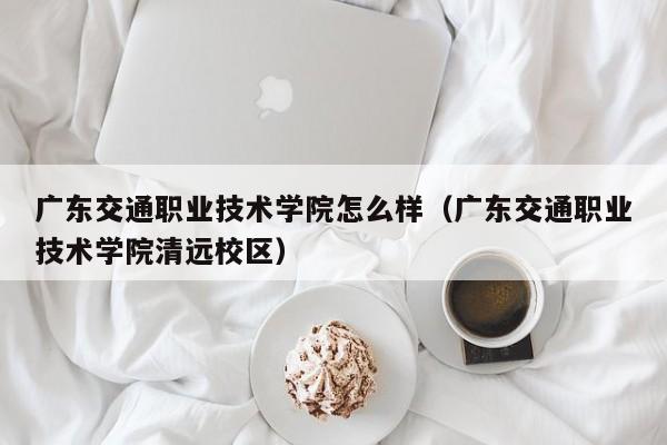 广东交通职业技术学院怎么样（广东交通职业技术学院清远校区）