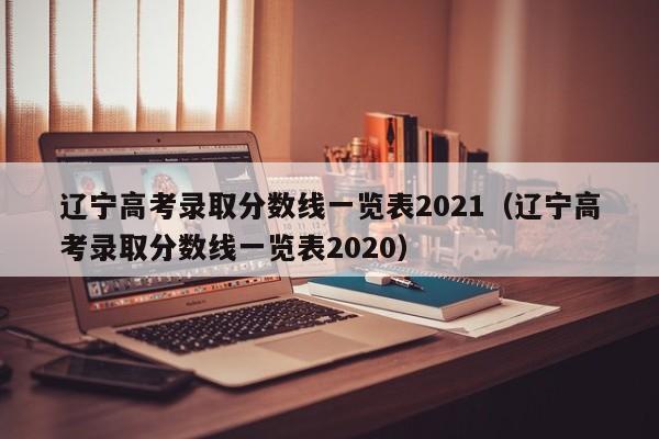 辽宁高考录取分数线一览表2021（辽宁高考录取分数线一览表2020）