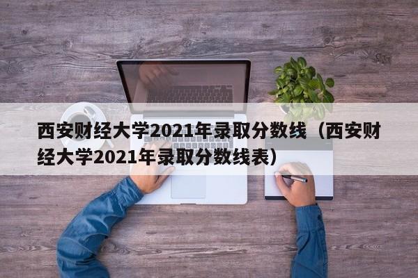 西安财经大学2021年录取分数线（西安财经大学2021年录取分数线表）