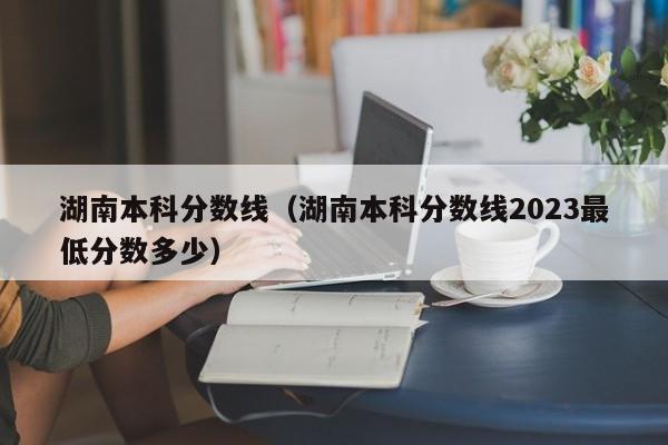 湖南本科分数线（湖南本科分数线2023最低分数多少）