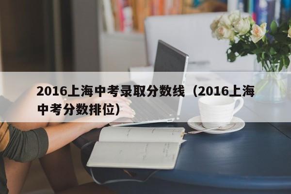2016上海中考录取分数线（2016上海中考分数排位）