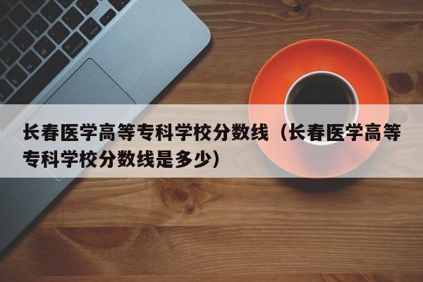 长春医学高等专科学校分数线（长春医学高等专科学校分数线是多少）