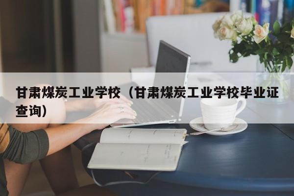 甘肃煤炭工业学校（甘肃煤炭工业学校毕业证查询）