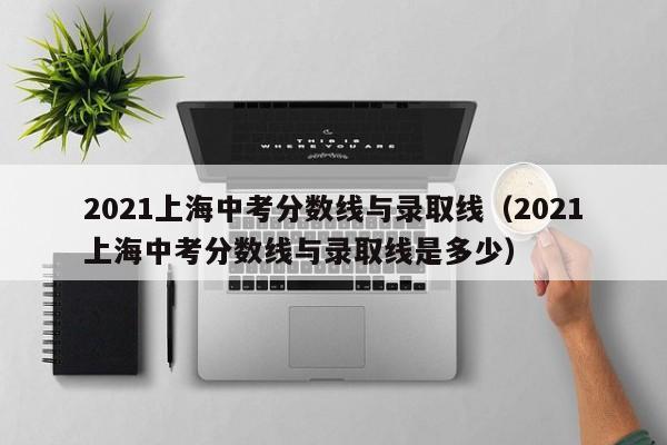 2021上海中考分数线与录取线（2021上海中考分数线与录取线是多少）