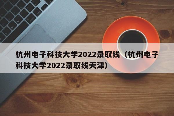 杭州电子科技大学2022录取线（杭州电子科技大学2022录取线天津）