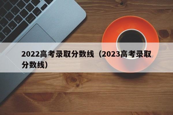 2022高考录取分数线（2023高考录取分数线）