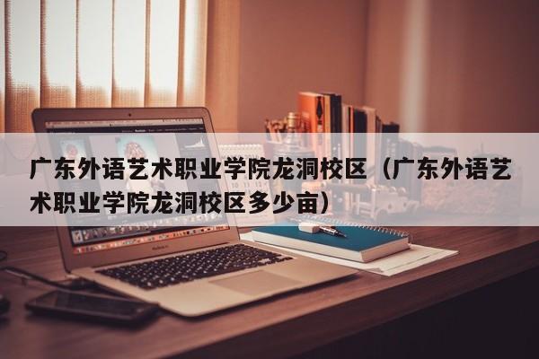 广东外语艺术职业学院龙洞校区（广东外语艺术职业学院龙洞校区多少亩）