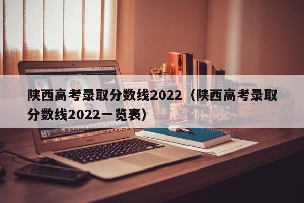 陕西高考录取分数线2022（陕西高考录取分数线2022一览表）
