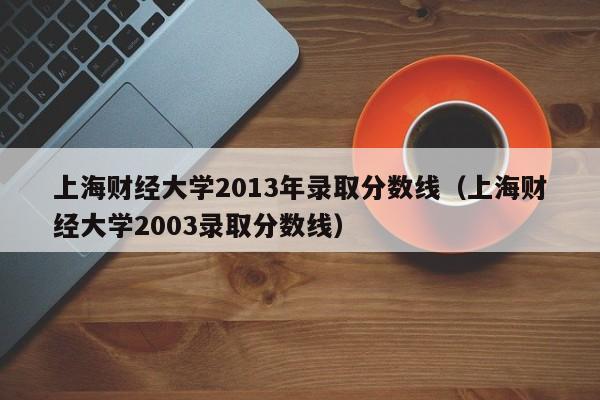 上海财经大学2013年录取分数线（上海财经大学2003录取分数线）