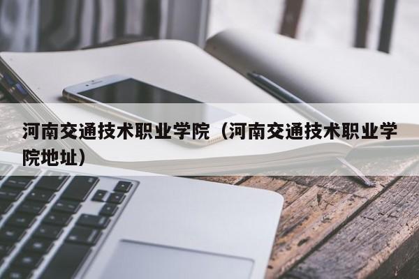 河南交通技术职业学院（河南交通技术职业学院地址）