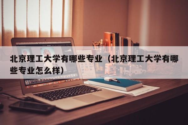 北京理工大学有哪些专业（北京理工大学有哪些专业怎么样）