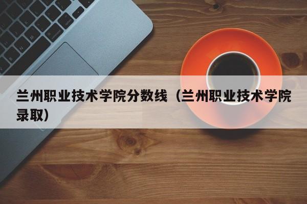 兰州职业技术学院分数线（兰州职业技术学院录取）