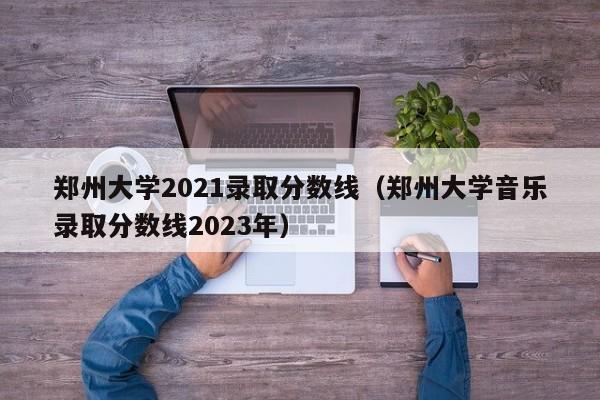 郑州大学2021录取分数线（郑州大学音乐录取分数线2023年）