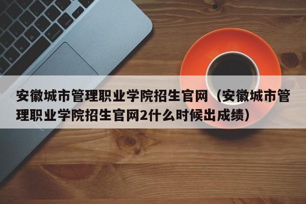 安徽城市管理职业学院招生官网（安徽城市管理职业学院招生官网2什么时候出成绩）