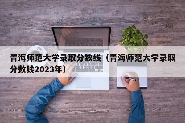 青海师范大学录取分数线（青海师范大学录取分数线2023年）