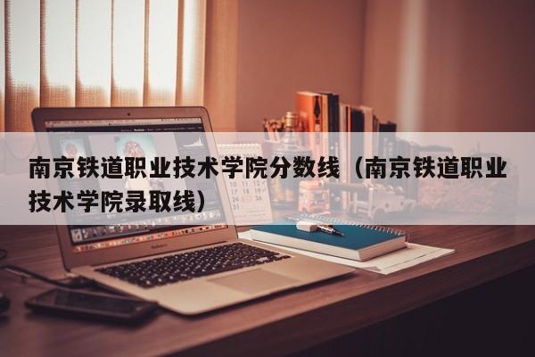 南京铁道职业技术学院分数线（南京铁道职业技术学院录取线）