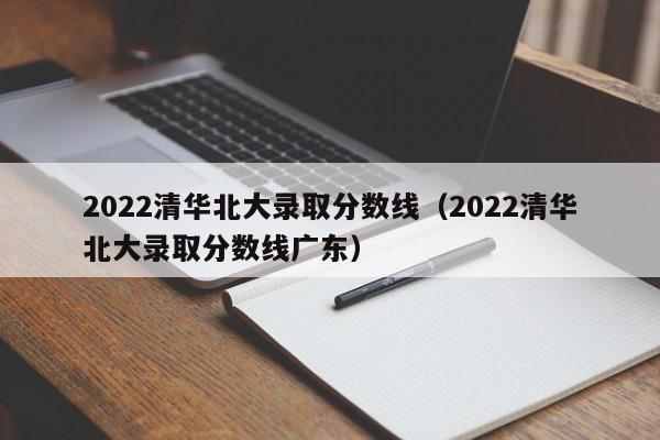 2022清华北大录取分数线（2022清华北大录取分数线广东）