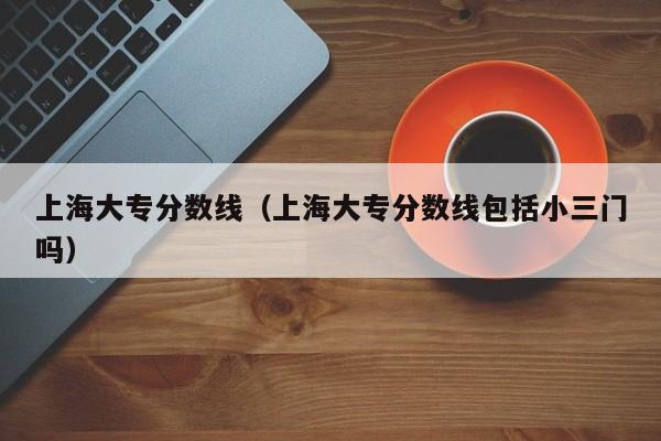上海大专分数线（上海大专分数线包括小三门吗）