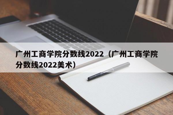 广州工商学院分数线2022（广州工商学院分数线2022美术）