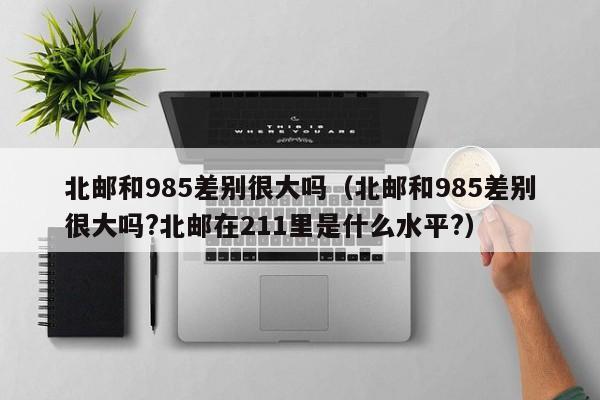 北邮和985差别很大吗（北邮和985差别很大吗?北邮在211里是什么水平?）
