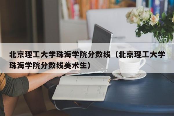 北京理工大学珠海学院分数线（北京理工大学珠海学院分数线美术生）