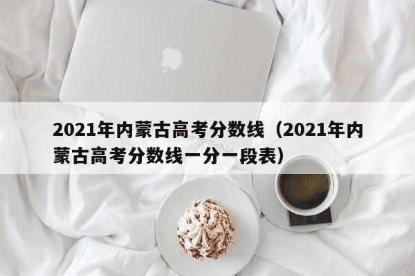 2021年内蒙古高考分数线（2021年内蒙古高考分数线一分一段表）