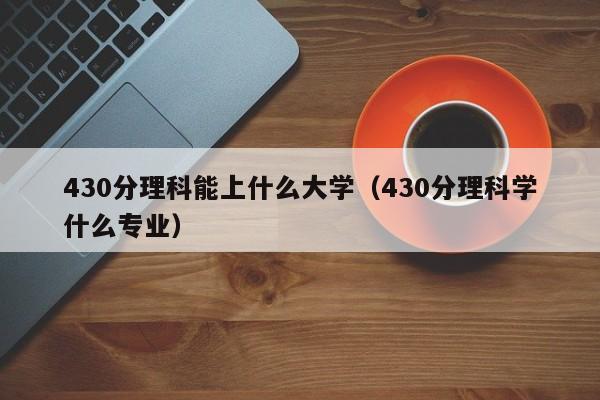 430分理科能上什么大学（430分理科学什么专业）