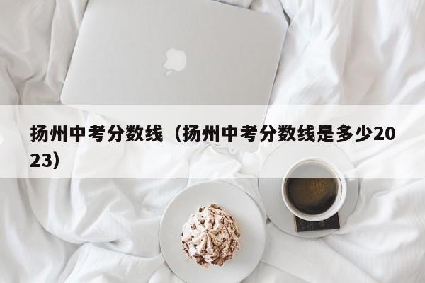 扬州中考分数线（扬州中考分数线是多少2023）