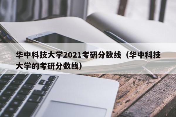 华中科技大学2021考研分数线（华中科技大学的考研分数线）