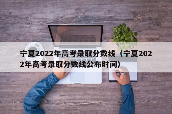 宁夏2022年高考录取分数线（宁夏2022年高考录取分数线公布时间）