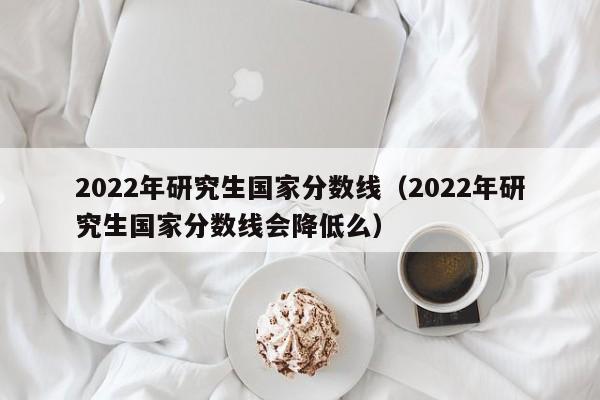 2022年研究生国家分数线（2022年研究生国家分数线会降低么）