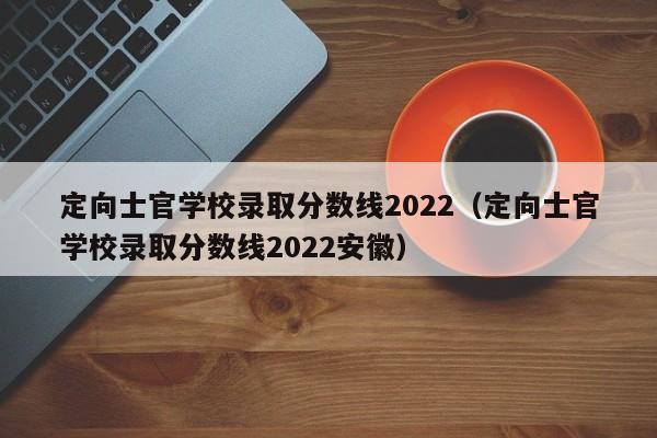 定向士官学校录取分数线2022（定向士官学校录取分数线2022安徽）